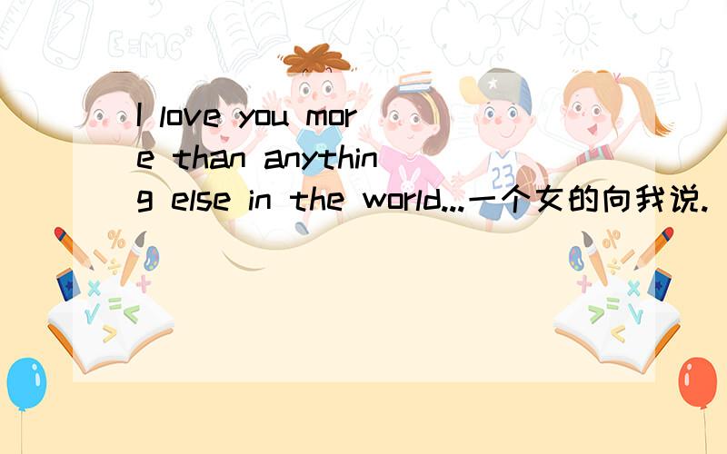 I love you more than anything else in the world...一个女的向我说.