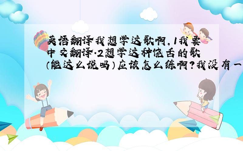 英语翻译我想学这歌啊,1我要中文翻译.2想学这种饶舌的歌（能这么说吗）应该怎么练啊?我没有一点基础.