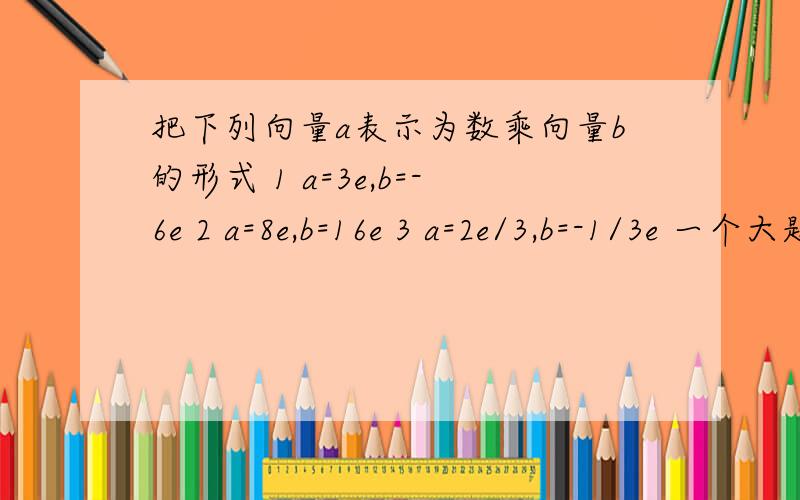 把下列向量a表示为数乘向量b的形式 1 a=3e,b=-6e 2 a=8e,b=16e 3 a=2e/3,b=-1/3e 一个大题，几个小题