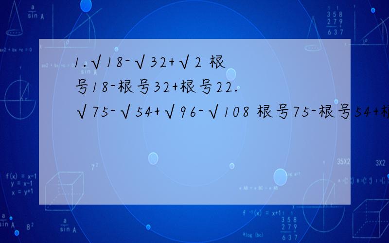 1.√18-√32+√2 根号18-根号32+根号22.√75-√54+√96-√108 根号75-根号54+根号96-根号1083.（√45+√18）-（√8-√125） （根号45+根号18）-（根号8-根号125）4.二分之一（√2+√3）-四分之三（√2-√27）