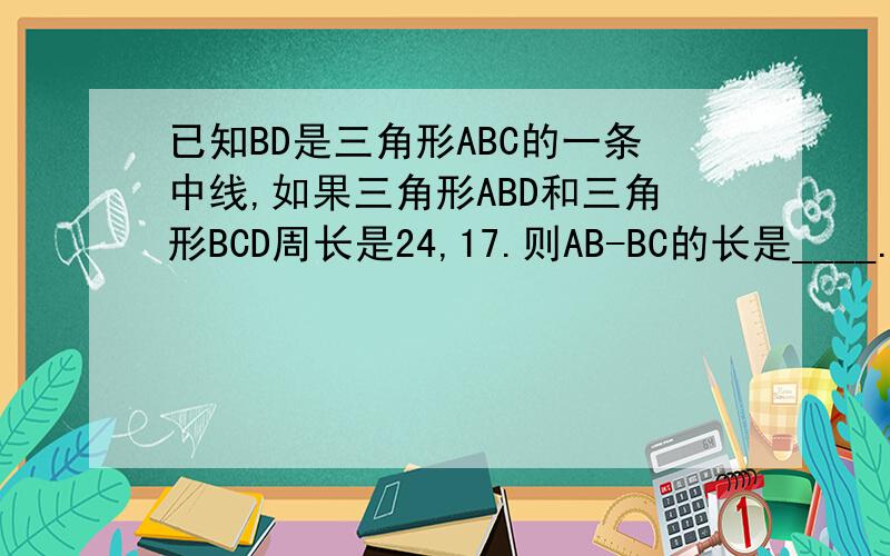 已知BD是三角形ABC的一条中线,如果三角形ABD和三角形BCD周长是24,17.则AB-BC的长是____.