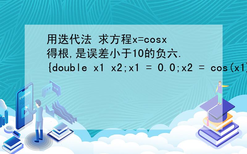 用迭代法 求方程x=cosx得根,是误差小于10的负六.{double x1 x2;x1 = 0.0;x2 = cos(x1);while fabs(x2-x1) > (1e-6）{ x1 = x2;  x2 = cos(x1);}printf (