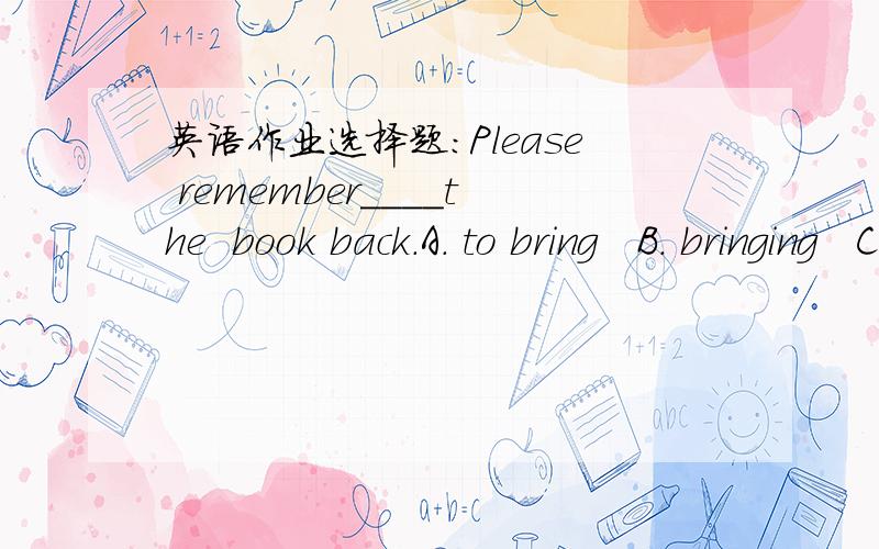 英语作业选择题：Please remember____the  book back.A. to bring   B. bringing   C. to take  D. taking  选哪个,为什么?麻烦给出详细的解释.谢谢!