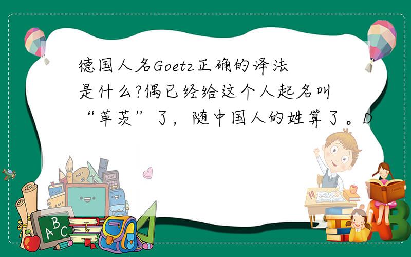 德国人名Goetz正确的译法是什么?偶已经给这个人起名叫“革茨”了，随中国人的姓算了。D