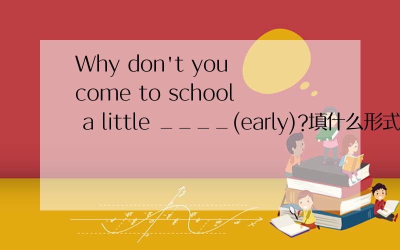 Why don't you come to school a little ____(early)?填什么形式