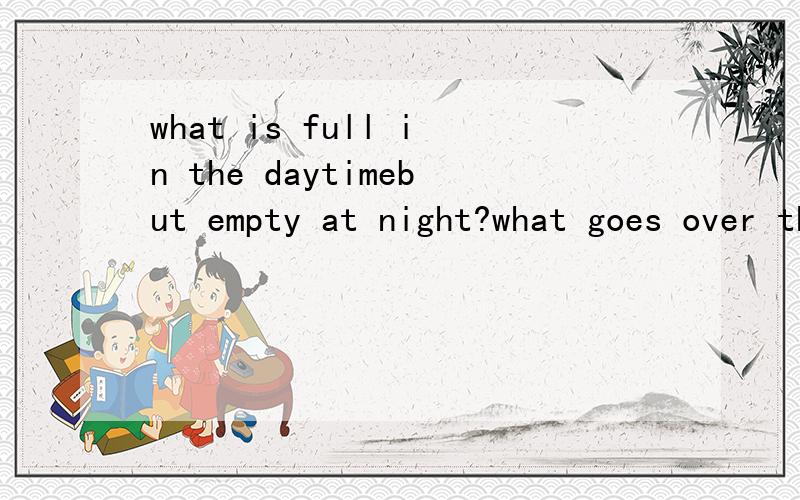 what is full in the daytimebut empty at night?what goes over the fields aii day and sit in the cupboard all night?谜底应为日常生活用品