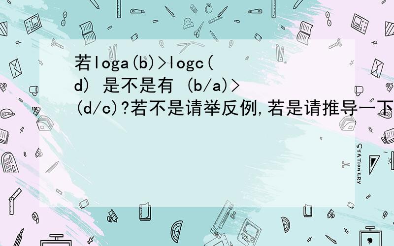 若loga(b)>logc(d) 是不是有 (b/a)>(d/c)?若不是请举反例,若是请推导一下,..