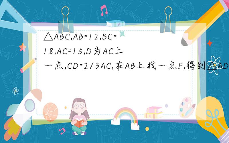 △ABC,AB=12,BC=18,AC=15,D为AC上一点,CD=2/3AC,在AB上找一点E,得到△ADE,若两个三角形相似,求AE长