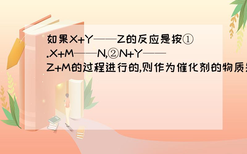 如果X+Y——Z的反应是按①.X+M——N,②N+Y——Z+M的过程进行的,则作为催化剂的物质是A.Y B.Z C.M D.N