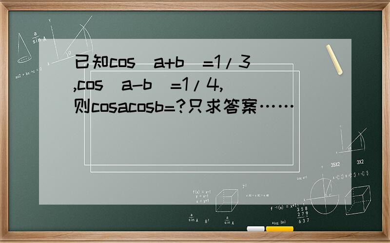 已知cos(a+b)=1/3,cos(a-b)=1/4,则cosacosb=?只求答案……