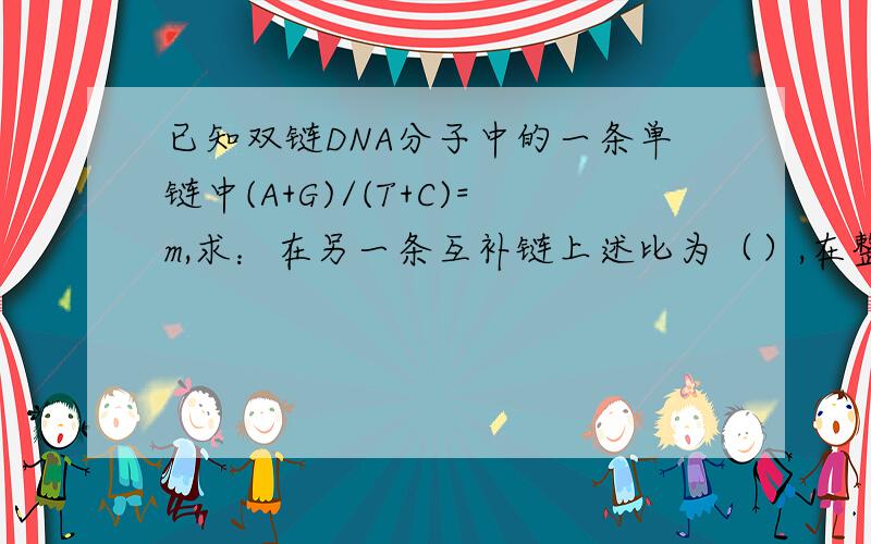已知双链DNA分子中的一条单链中(A+G)/(T+C)=m,求：在另一条互补链上述比为（）,在整个中此比例为（）,就是说,在整DNA分子中,（）碱基之和与（）碱基之和相等.若在一单链中,（A+T）/（G+C）=n