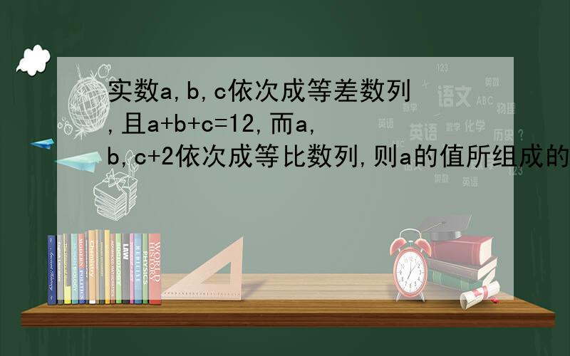 实数a,b,c依次成等差数列,且a+b+c=12,而a,b,c+2依次成等比数列,则a的值所组成的集合详细的过程