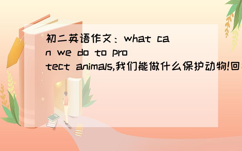 初二英语作文：what can we do to protect animals,我们能做什么保护动物!回答问题的人,不要用英语回答,用中文打就行了,我自己翻译就可以,不过英语翻译中文一定要有80字以上,麻烦各位了,谢谢 Thank