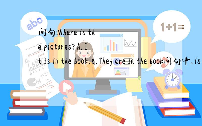 问句：Where is the pictures?A.It is in the book.B.They are in the book问句中,is和pictures好像有点矛盾,但题就是这么出的.