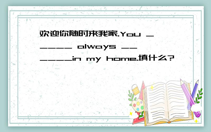 欢迎你随时来我家.You _____ always ______in my home.填什么?