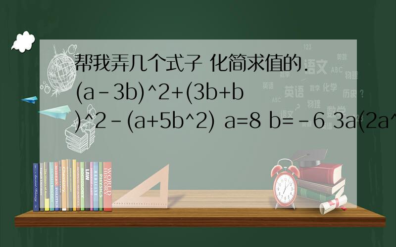 帮我弄几个式子 化简求值的.(a-3b)^2+(3b+b)^2-(a+5b^2) a=8 b=-6 3a(2a^2-4a+3)-2a^2(3a+4) a=-2 (3x^4-2x^3)÷（-x)-(x-x^2)×3x x=负二分之一 [(ab+1)(ab-2)-2a^2b^2+2]÷(-ab) a=二分之三b=负三分之四