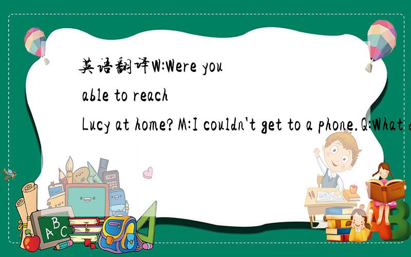 英语翻译W:Were you able to reach Lucy at home?M:I couldn't get to a phone.Q:What does the man mean?A He didn’t call Lucy