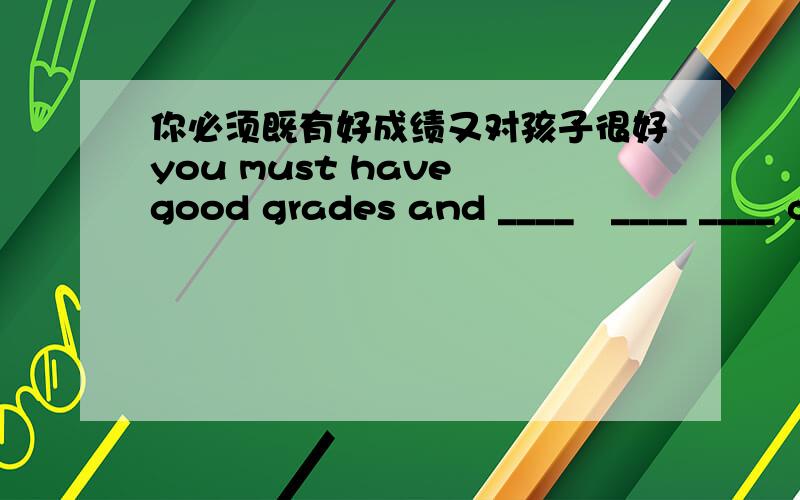 你必须既有好成绩又对孩子很好you must have good grades and ____　____ ____ children.