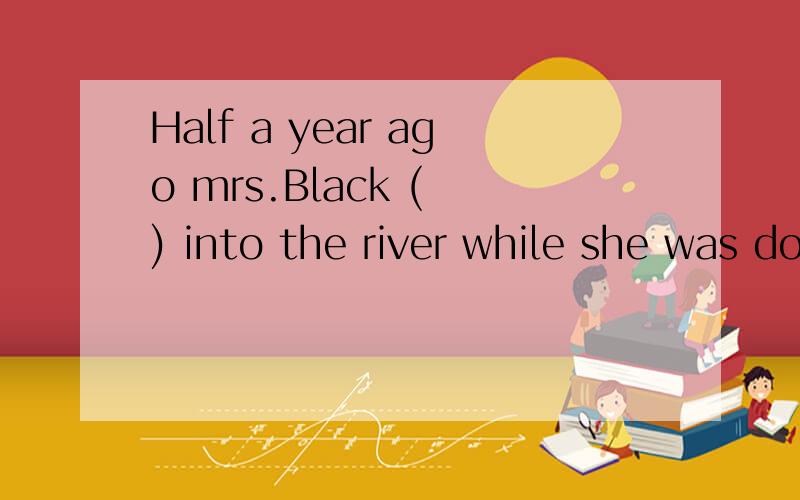 Half a year ago mrs.Black ( ) into the river while she was doing some washing there.A.sat B.fell C.took D.gave