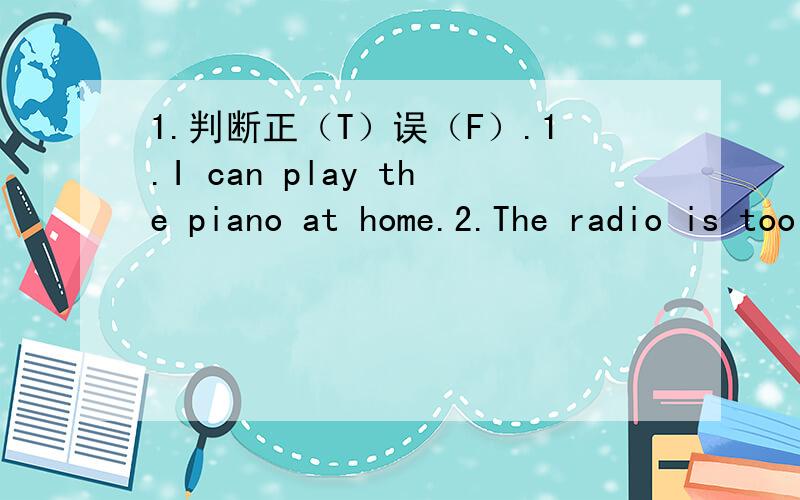 1.判断正（T）误（F）.1.I can play the piano at home.2.The radio is too loud.Let me turn it up.3.Danny has ears.4.We go to the restaurant to watch a movie.5.Dumplings are Chinese food.2.改错.1.Do Jenny help her mother make lunch.A.do B.help