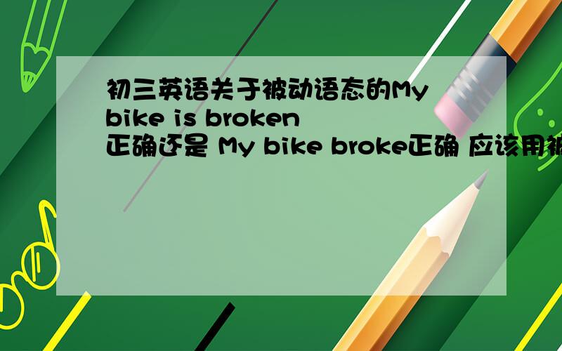 初三英语关于被动语态的My bike is broken正确还是 My bike broke正确 应该用被动语态还是主动语态?