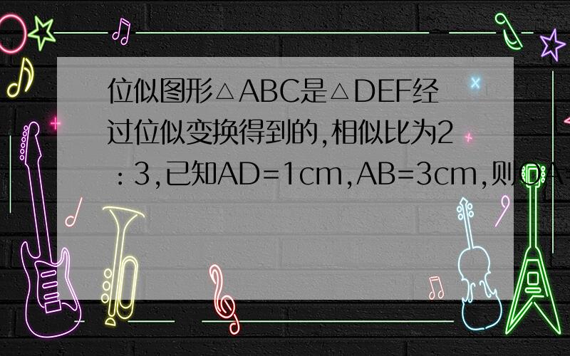 位似图形△ABC是△DEF经过位似变换得到的,相似比为2：3,已知AD=1cm,AB=3cm,则OA=（）cm,DE=（）cm