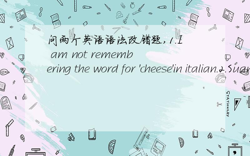 问两个英语语法改错题,1.I am not remembering the word for 'cheese'in italian.2.Suan does like chocolate chocolate very much.这两句是语法错误,