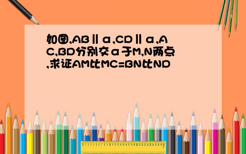 如图,AB‖α,CD‖α,AC,BD分别交α于M,N两点,求证AM比MC=BN比ND