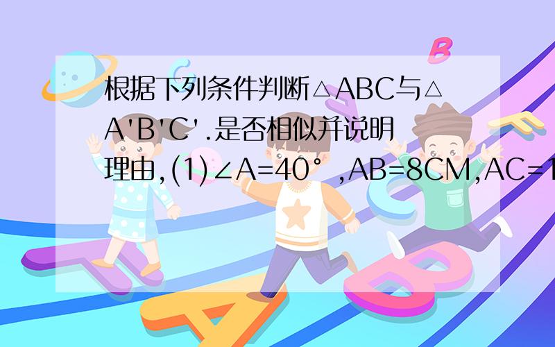 根据下列条件判断△ABC与△A'B'C'.是否相似并说明理由,(1)∠A=40° ,AB=8CM,AC=15cm∠A’B’=16cm ,A'C'=30cm（2）AB=10cm,bc=8 cmA'B'=16cm B'C'=128cm A'C'=2cm我貌似抄错题目了,B'C'好像不是128cm,谁能帮我看看,我不