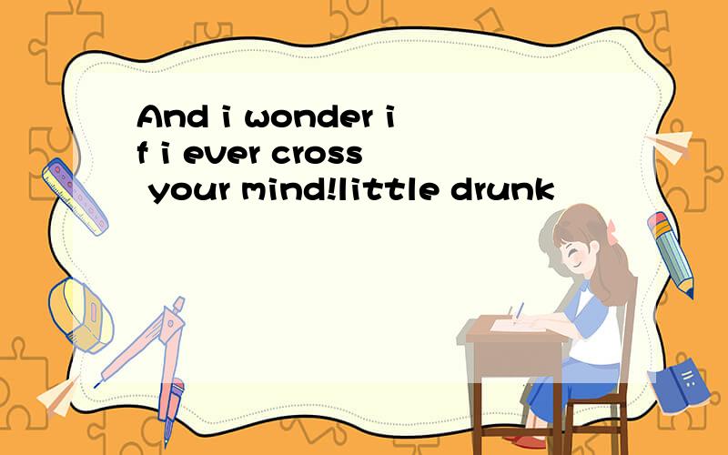 And i wonder if i ever cross your mind!little drunk