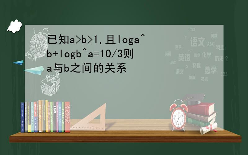 已知a>b>1,且loga^b+logb^a=10/3则a与b之间的关系