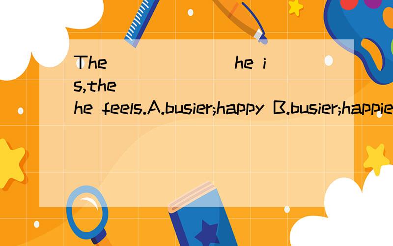 The_______he is,the_________he feels.A.busier;happy B.busier;happier C.buiest;happies