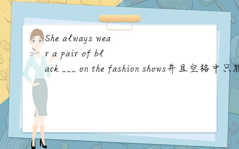 She always wear a pair of black ___ on the fashion shows并且空格中只能换shows中的一个字母,