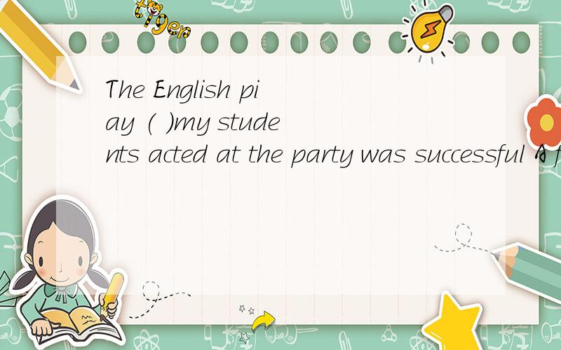 The English piay ( )my students acted at the party was successful A for which B at which C in which D on which