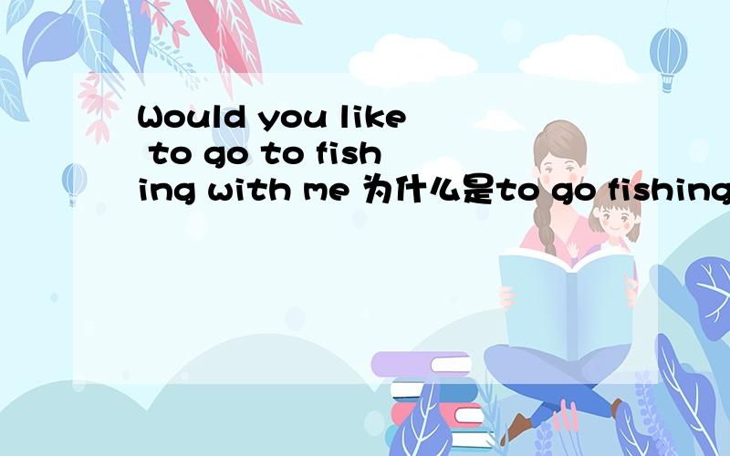 Would you like to go to fishing with me 为什么是to go fishing