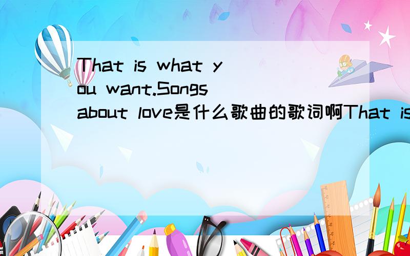 That is what you want.Songs about love是什么歌曲的歌词啊That is what you want.Songs about love是什么歌曲的歌词啊?是个外国男的唱的,貌似叫love什么song的