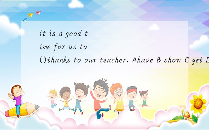 it is a good time for us to ()thanks to our teacher. Ahave B show C get Dtake