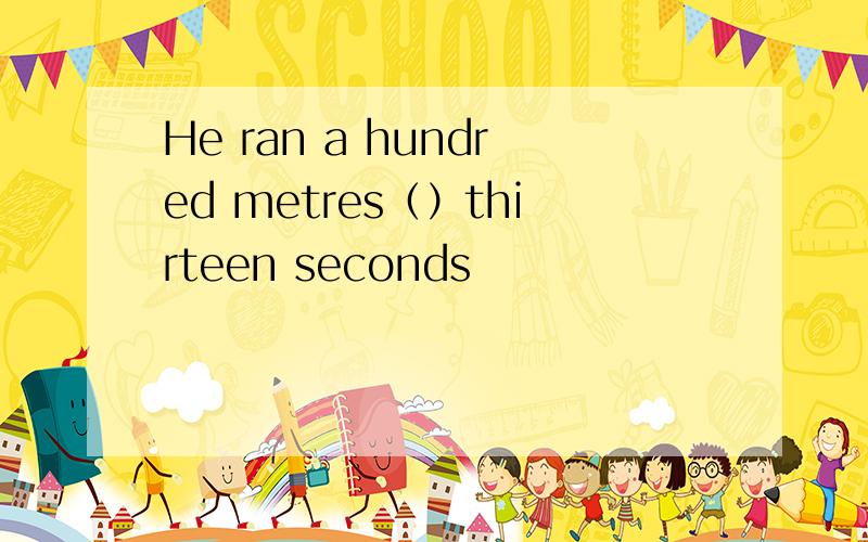 He ran a hundred metres（）thirteen seconds