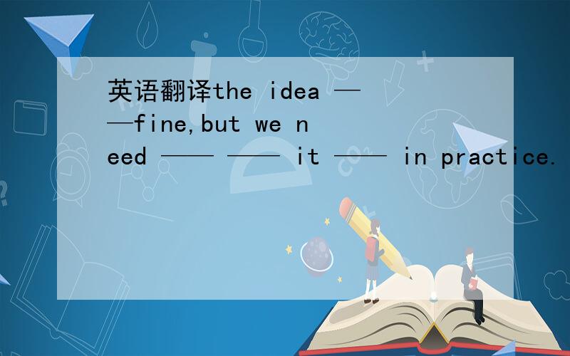 英语翻译the idea ——fine,but we need —— —— it —— in practice.