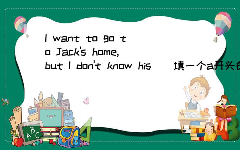 I want to go to Jack's home,but I don't know his（）填一个a开头的单词,
