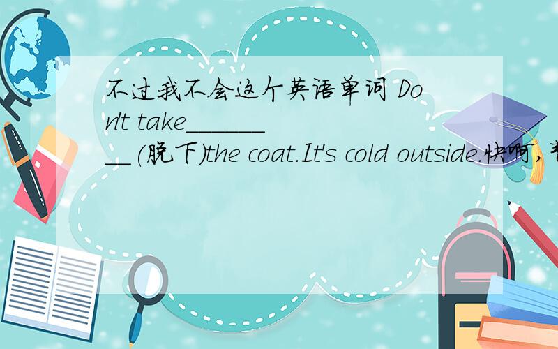 不过我不会这个英语单词 Don't take________(脱下)the coat.It's cold outside.快啊,帮个忙啊,好心的朋友们!