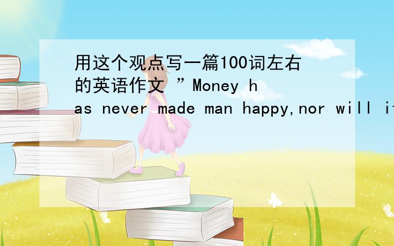 用这个观点写一篇100词左右的英语作文 ”Money has never made man happy,nor will it,there is nothing in its nature to produce happiness.The more of it one has the more one wants.” Benjamin Franklin