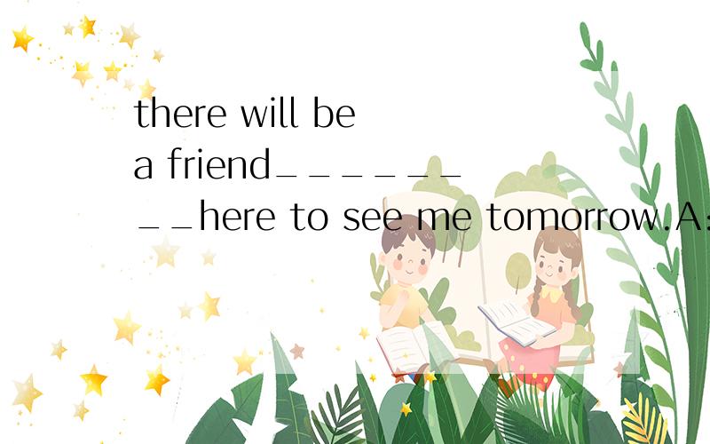 there will be a friend________here to see me tomorrow.A:to come B:coming 我认为选B对吗