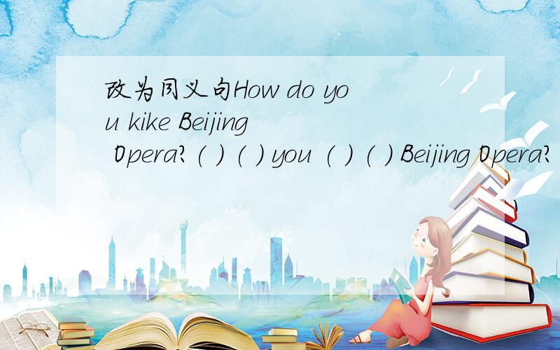 改为同义句How do you kike Beijing Opera?( ) ( ) you ( ) ( ) Beijing Opera?