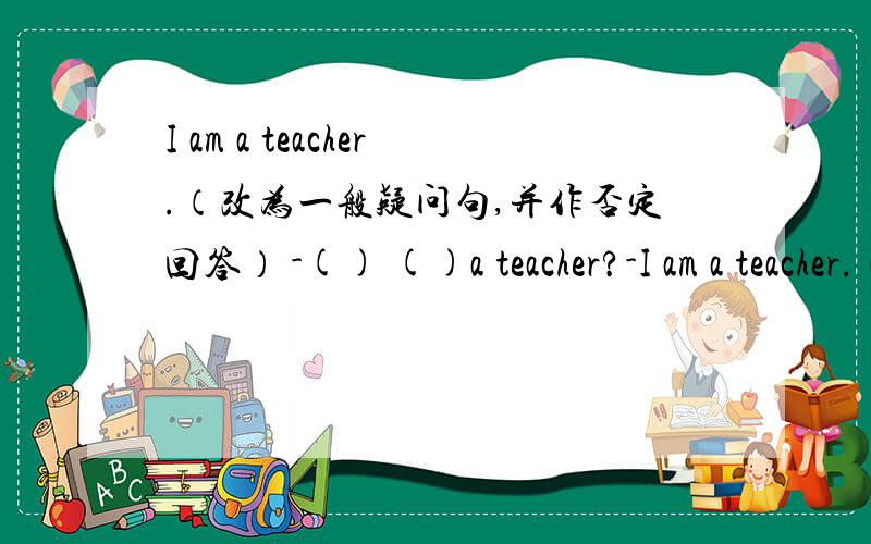 I am a teacher.（改为一般疑问句,并作否定回答） -() ()a teacher?-I am a teacher.（改为一般疑问句,并作否定回答）-() ()a teacher?-(),I()().