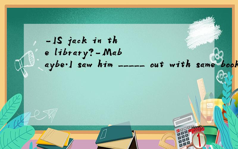 -IS jack in the library?-Mabaybe.I saw him _____ out with same book just now.A:gongB:go