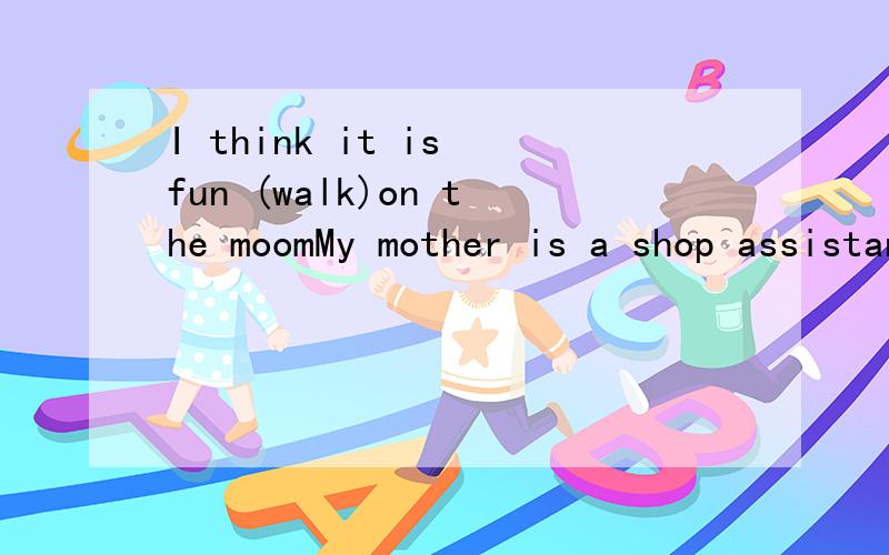 I think it is fun (walk)on the moomMy mother is a shop assistant .She (work)in a department store.She likes (help)her mother to clean rooms.用动词的适当形式填空,
