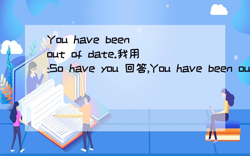 You have been out of date.我用:So have you 回答,You have been out of date.我用:So have you 回答,为什么?