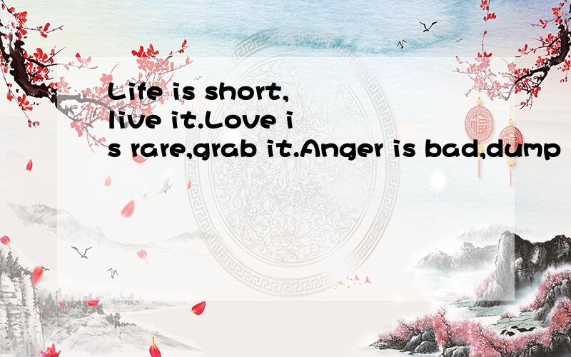 Life is short,live it.Love is rare,grab it.Anger is bad,dump it.Fear is awful,face it.Memories aresweet,cherish it.翻译成中文