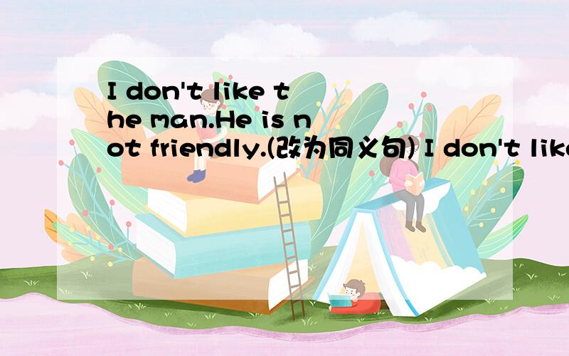 I don't like the man.He is not friendly.(改为同义句) I don't like the man.He ______ ______.